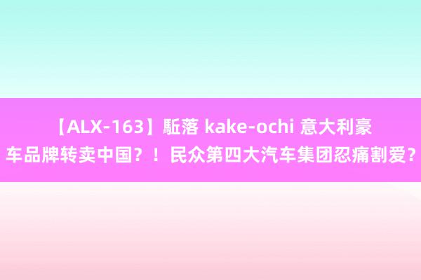 【ALX-163】駈落 kake-ochi 意大利豪车品牌转卖中国？！民众第四大汽车集团忍痛割爱？