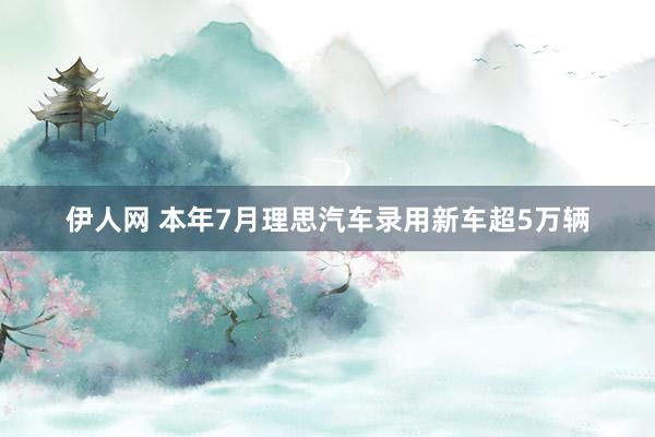 伊人网 本年7月理思汽车录用新车超5万辆