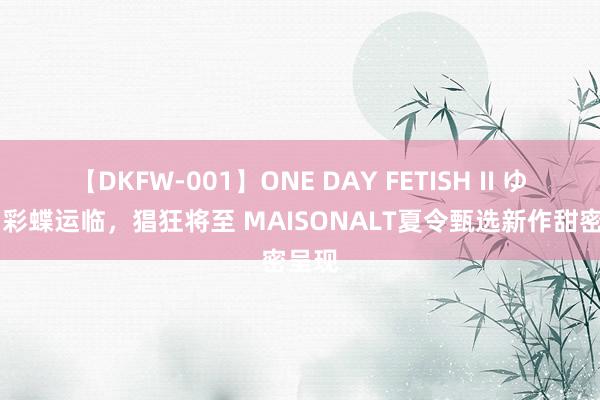 【DKFW-001】ONE DAY FETISH II ゆりあ 彩蝶运临，猖狂将至 MAISONALT夏令甄选新作甜密呈现