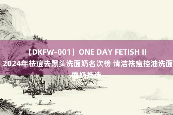 【DKFW-001】ONE DAY FETISH II ゆりあ 2024年祛痘去黑头洗面奶名次榜 清洁祛痘控油洗面奶推选