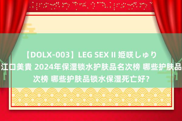 【DOLX-003】LEG SEX II 姫咲しゅり ゆりあ 眞雪ゆん 江口美貴 2024年保湿锁水护肤品名次榜 哪些护肤品锁水保湿死亡好？