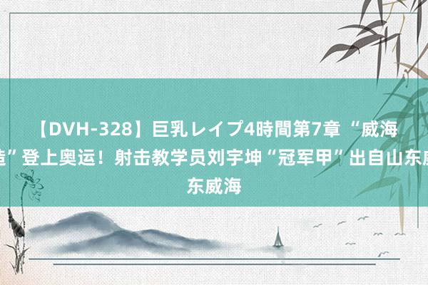 【DVH-328】巨乳レイプ4時間第7章 “威海制造”登上奥运！射击教学员刘宇坤“冠军甲”出自山东威海