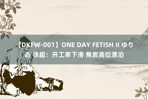 【DKFW-001】ONE DAY FETISH II ゆりあ 徐超：开工率下滑 焦炭高位漂泊