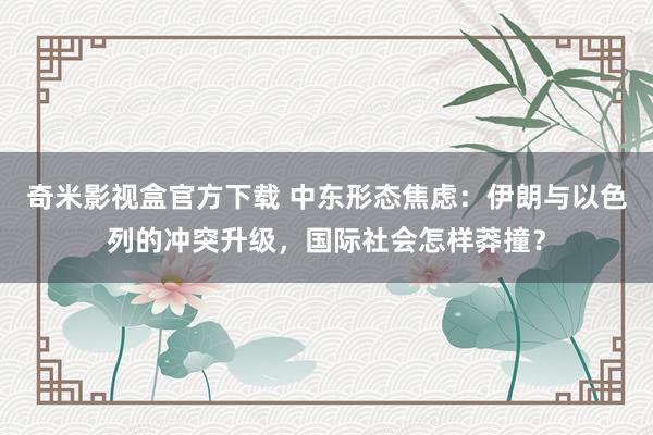 奇米影视盒官方下载 中东形态焦虑：伊朗与以色列的冲突升级，国际社会怎样莽撞？