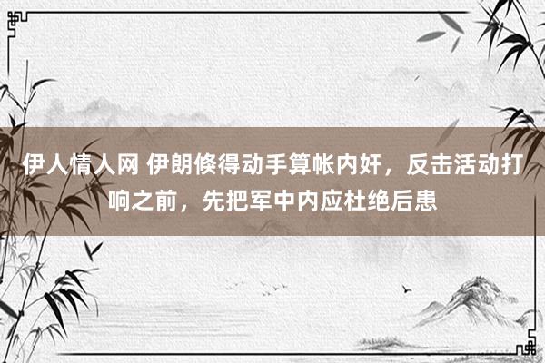 伊人情人网 伊朗倏得动手算帐内奸，反击活动打响之前，先把军中内应杜绝后患