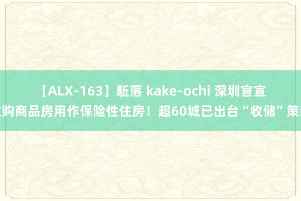 【ALX-163】駈落 kake-ochi 深圳官宣收购商品房用作保险性住房！超60城已出台“收储”策略