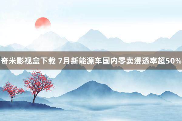 奇米影视盒下载 7月新能源车国内零卖浸透率超50%