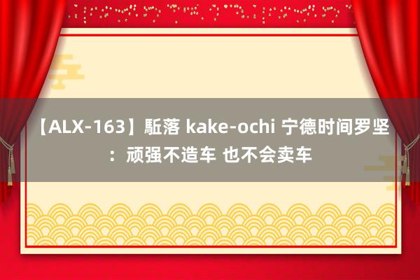 【ALX-163】駈落 kake-ochi 宁德时间罗坚：顽强不造车 也不会卖车