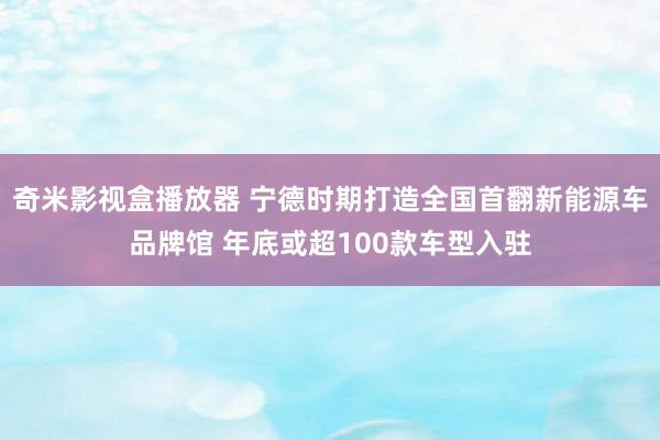 奇米影视盒播放器 宁德时期打造全国首翻新能源车品牌馆 年底或超100款车型入驻