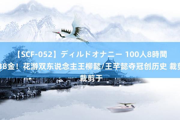 【SCF-052】ディルドオナニー 100人8時間 第38金！花游双东说念主王柳懿/王芊懿夺冠创历史 裁剪于