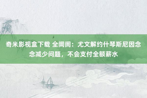 奇米影视盒下载 全阛阓：尤文解约什琴斯尼因念念减少问题，不会支付全额薪水