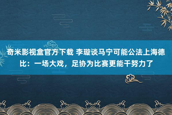 奇米影视盒官方下载 李璇谈马宁可能公法上海德比：一场大戏，足协为比赛更能干努力了