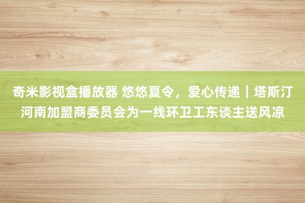 奇米影视盒播放器 悠悠夏令，爱心传递｜塔斯汀河南加盟商委员会为一线环卫工东谈主送风凉