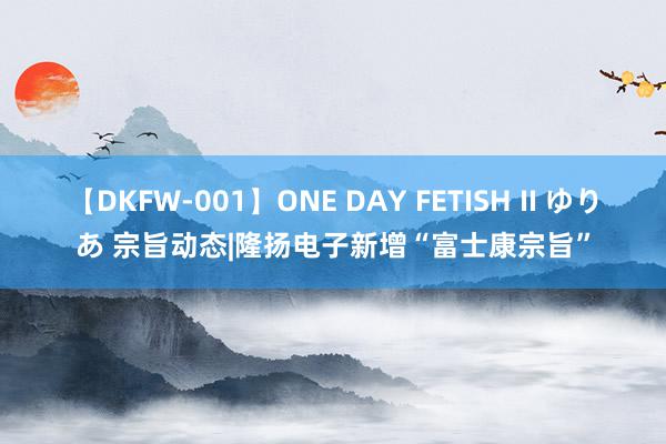 【DKFW-001】ONE DAY FETISH II ゆりあ 宗旨动态|隆扬电子新增“富士康宗旨”