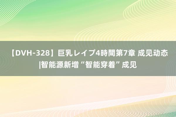 【DVH-328】巨乳レイプ4時間第7章 成见动态|智能源新增“智能穿着”成见