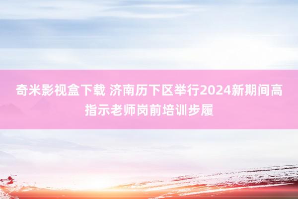 奇米影视盒下载 济南历下区举行2024新期间高指示老师岗前培训步履