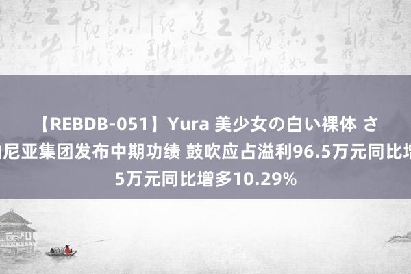 【REBDB-051】Yura 美少女の白い裸体 さくらゆら 纳尼亚集团发布中期功绩 鼓吹应占溢利96.5万元同比增多10.29%