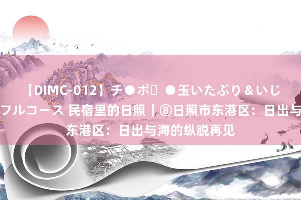 【DIMC-012】チ●ポ・●玉いたぶり＆いじめマッサージフルコース 民宿里的日照｜⑧日照市东港区：日出与海的纵脱再见