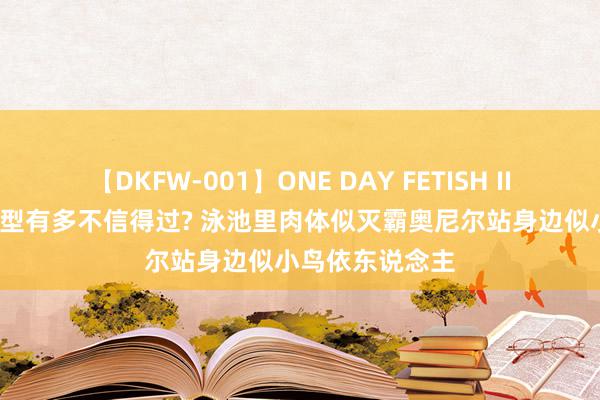 【DKFW-001】ONE DAY FETISH II ゆりあ 姚明体型有多不信得过? 泳池里肉体似灭霸奥尼尔站身边似小鸟依东说念主