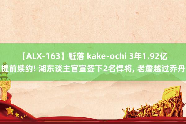 【ALX-163】駈落 kake-ochi 3年1.92亿提前续约! 湖东谈主官宣签下2名悍将, 老詹越过乔丹