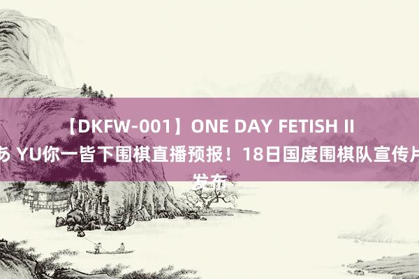 【DKFW-001】ONE DAY FETISH II ゆりあ YU你一皆下围棋直播预报！18日国度围棋队宣传片发布