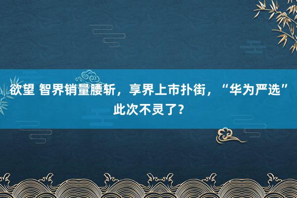 欲望 智界销量腰斩，享界上市扑街，“华为严选”此次不灵了？