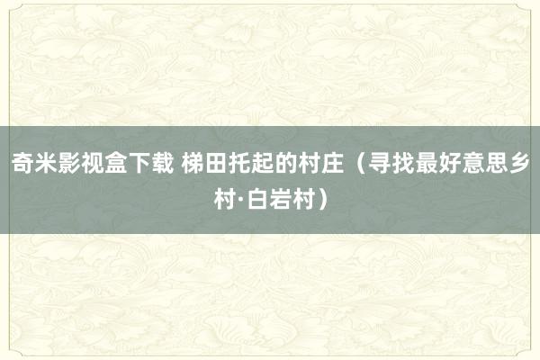 奇米影视盒下载 梯田托起的村庄（寻找最好意思乡村·白岩村）