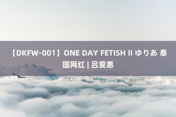 【DKFW-001】ONE DAY FETISH II ゆりあ 泰国网红 | 吕爱惠