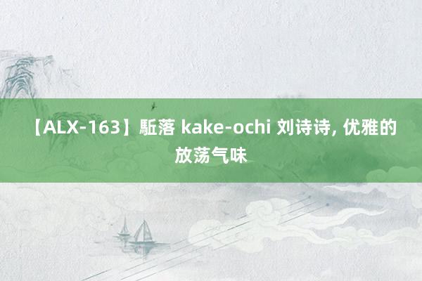 【ALX-163】駈落 kake-ochi 刘诗诗, 优雅的放荡气味