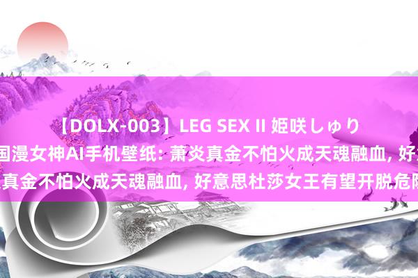 【DOLX-003】LEG SEX II 姫咲しゅり ゆりあ 眞雪ゆん 江口美貴 国漫女神AI手机壁纸: 萧炎真金不怕火成天魂融血, 好意思杜莎女王有望开脱危险!