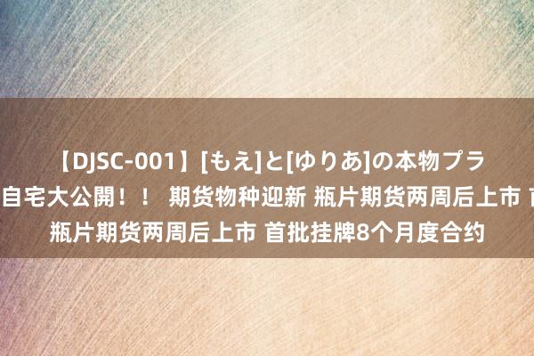 【DJSC-001】[もえ]と[ゆりあ]の本物プライベート映像流出！ 自宅大公開！！ 期货物种迎新 瓶片期货两周后上市 首批挂牌8个月度合约