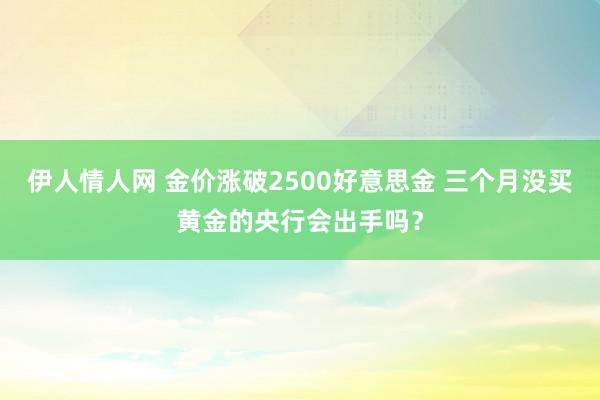 伊人情人网 金价涨破2500好意思金 三个月没买黄金的央行会出手吗？