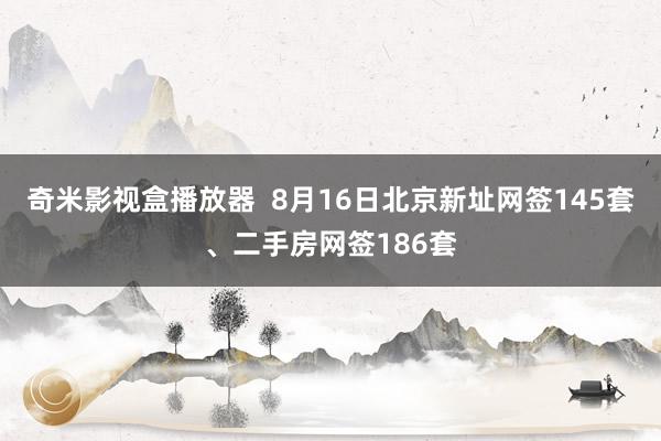 奇米影视盒播放器  8月16日北京新址网签145套、二手房网签186套