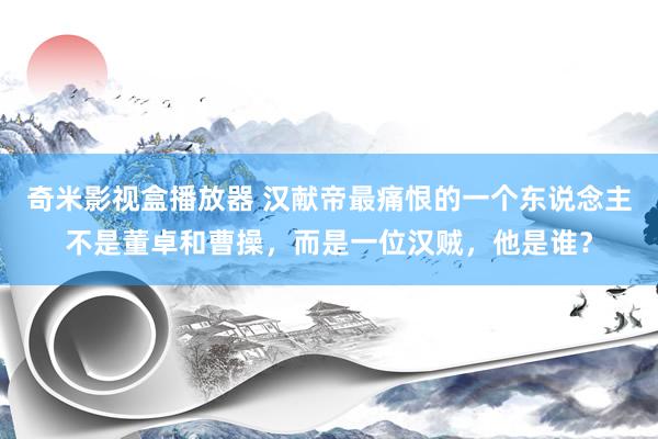 奇米影视盒播放器 汉献帝最痛恨的一个东说念主不是董卓和曹操，而是一位汉贼，他是谁？