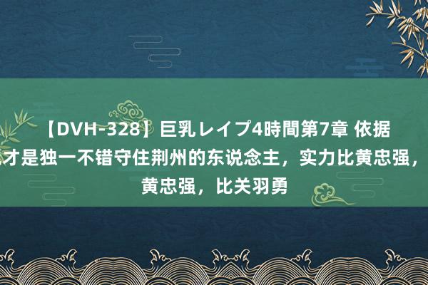 【DVH-328】巨乳レイプ4時間第7章 依据正史：他才是独一不错守住荆州的东说念主，实力比黄忠强，比关羽勇