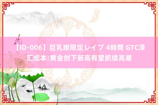 【ID-006】巨乳娘限定レイプ 4時間 GTC泽汇成本:黄金创下新高有望抓续高潮