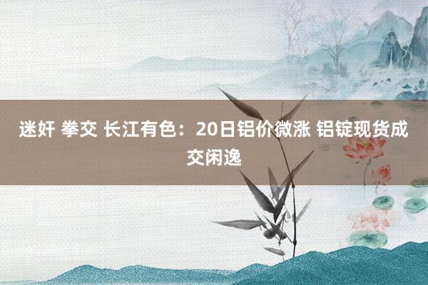 迷奸 拳交 长江有色：20日铝价微涨 铝锭现货成交闲逸