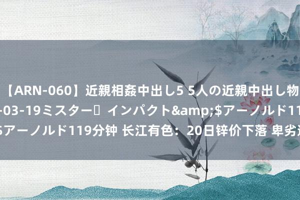 【ARN-060】近親相姦中出し5 5人の近親中出し物語</a>2008-03-19ミスター・インパクト&$アーノルド119分钟 长江有色：20日锌价下落 卑劣逢低采购稍显增多