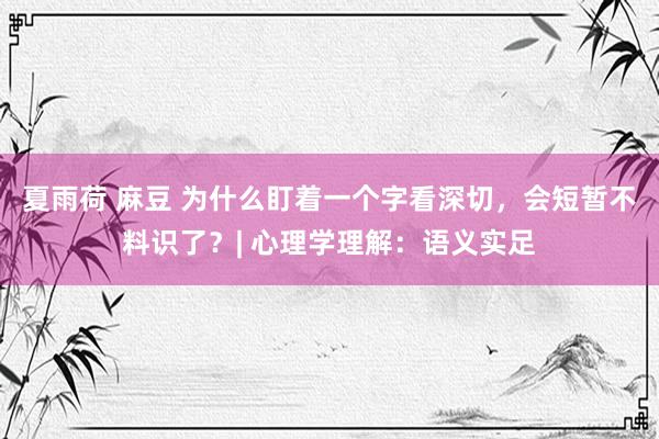 夏雨荷 麻豆 为什么盯着一个字看深切，会短暂不料识了？| 心理学理解：语义实足