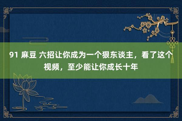 91 麻豆 六招让你成为一个狠东谈主，看了这个视频，至少能让你成长十年