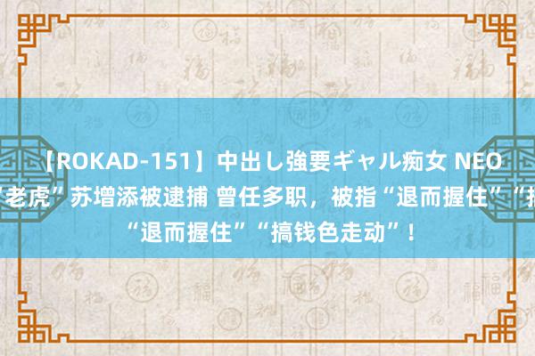 【ROKAD-151】中出し強要ギャル痴女 NEO 4時間 七旬“老虎”苏增添被逮捕 曾任多职，被指“退而握住”“搞钱色走动”！