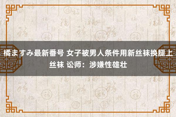 橘ますみ最新番号 女子被男人条件用新丝袜换腿上丝袜 讼师：涉嫌性雄壮