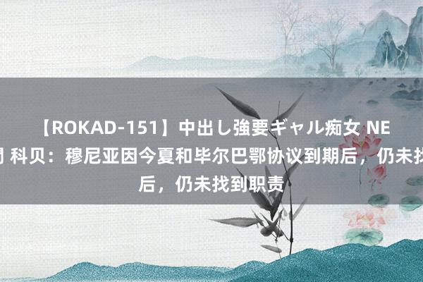 【ROKAD-151】中出し強要ギャル痴女 NEO 4時間 科贝：穆尼亚因今夏和毕尔巴鄂协议到期后，仍未找到职责