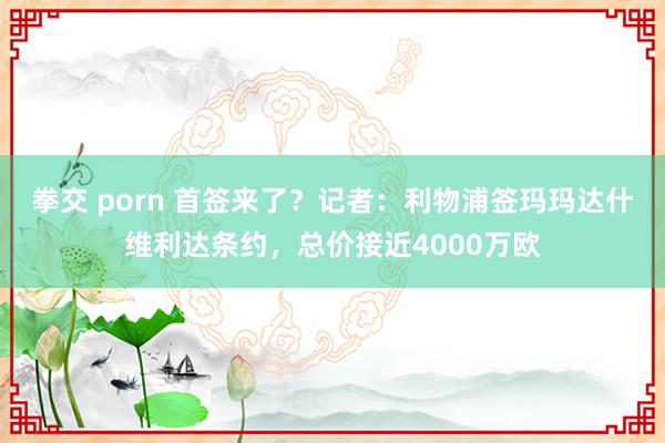 拳交 porn 首签来了？记者：利物浦签玛玛达什维利达条约，总价接近4000万欧