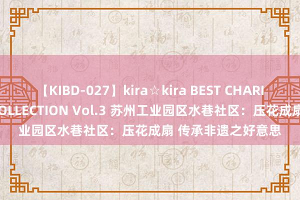 【KIBD-027】kira☆kira BEST CHARISMA☆MODEL☆COLLECTION Vol.3 苏州工业园区水巷社区：压花成扇 传承非遗之好意思