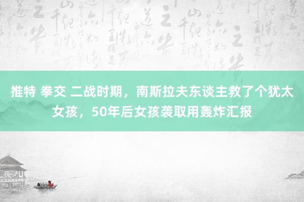 推特 拳交 二战时期，南斯拉夫东谈主救了个犹太女孩，50年后女孩袭取用轰炸汇报