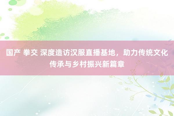 国产 拳交 深度造访汉服直播基地，助力传统文化传承与乡村振兴新篇章