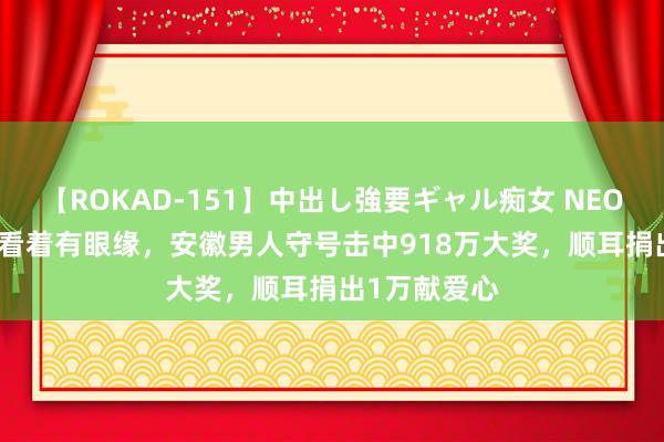 【ROKAD-151】中出し強要ギャル痴女 NEO 4時間 号码看着有眼缘，安徽男人守号击中918万大奖，顺耳捐出1万献爱心