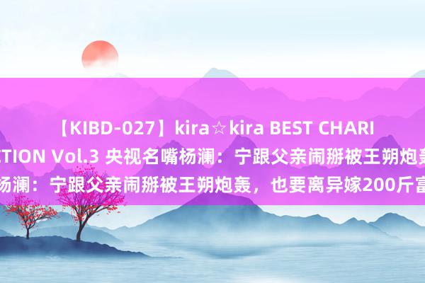 【KIBD-027】kira☆kira BEST CHARISMA☆MODEL☆COLLECTION Vol.3 央视名嘴杨澜：宁跟父亲闹掰被王朔炮轰，也要离异嫁200斤富豪