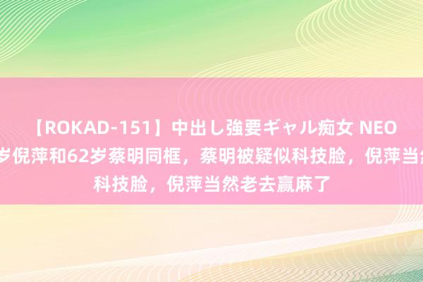 【ROKAD-151】中出し強要ギャル痴女 NEO 4時間 当65岁倪萍和62岁蔡明同框，蔡明被疑似科技脸，倪萍当然老去赢麻了